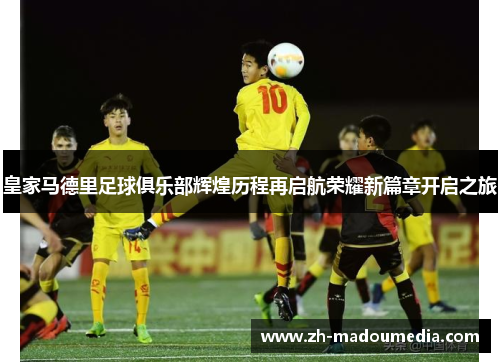 皇家马德里足球俱乐部辉煌历程再启航荣耀新篇章开启之旅